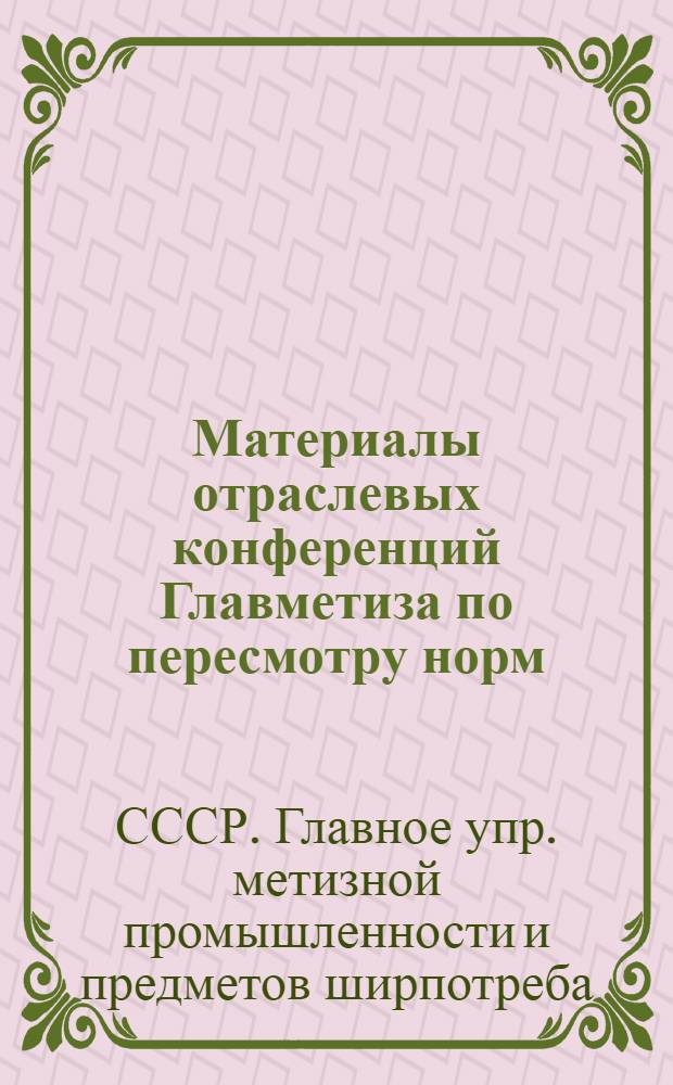 ... Материалы отраслевых конференций Главметиза по пересмотру норм : I. Конференция промметизных заводов : II. Конференция машиностроительных и эмалепосудных заводов