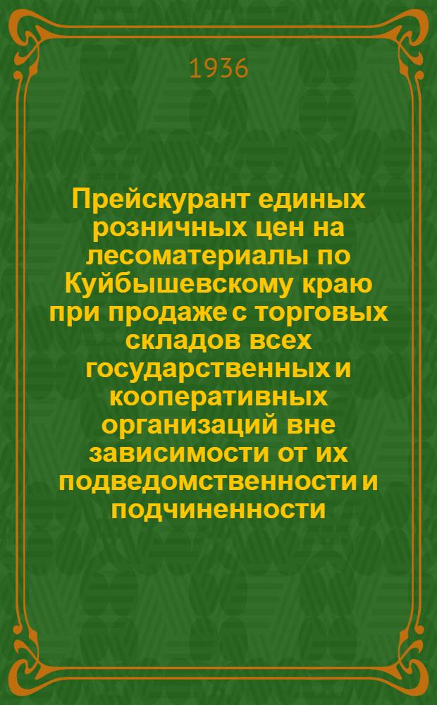 Прейскурант единых розничных цен на лесоматериалы по Куйбышевскому краю при продаже с торговых складов всех государственных и кооперативных организаций вне зависимости от их подведомственности и подчиненности : Вводится в действие с 1 мая 1936 г