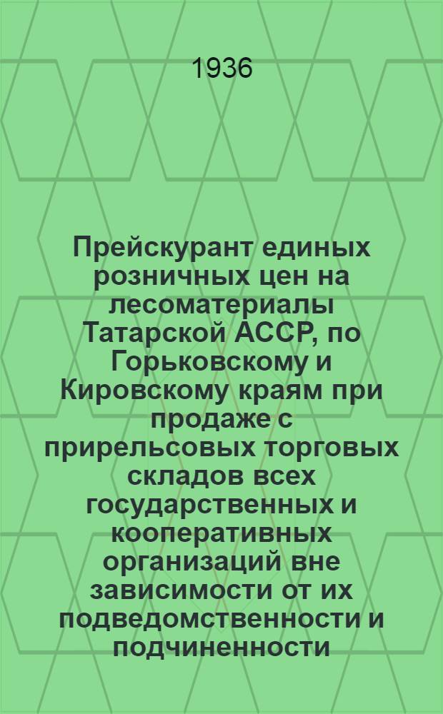 ... Прейскурант единых розничных цен на лесоматериалы Татарской АССР, по Горьковскому и Кировскому краям при продаже с прирельсовых торговых складов всех государственных и кооперативных организаций вне зависимости от их подведомственности и подчиненности : Вводится в действие с 1 мая 1936 г