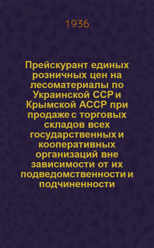 ... Прейскурант единых розничных цен на лесоматериалы по Украинской ССР и Крымской АССР при продаже с торговых складов всех государственных и кооперативных организаций вне зависимости от их подведомственности и подчиненности : Вводится в действие с 1 мая 1936 г