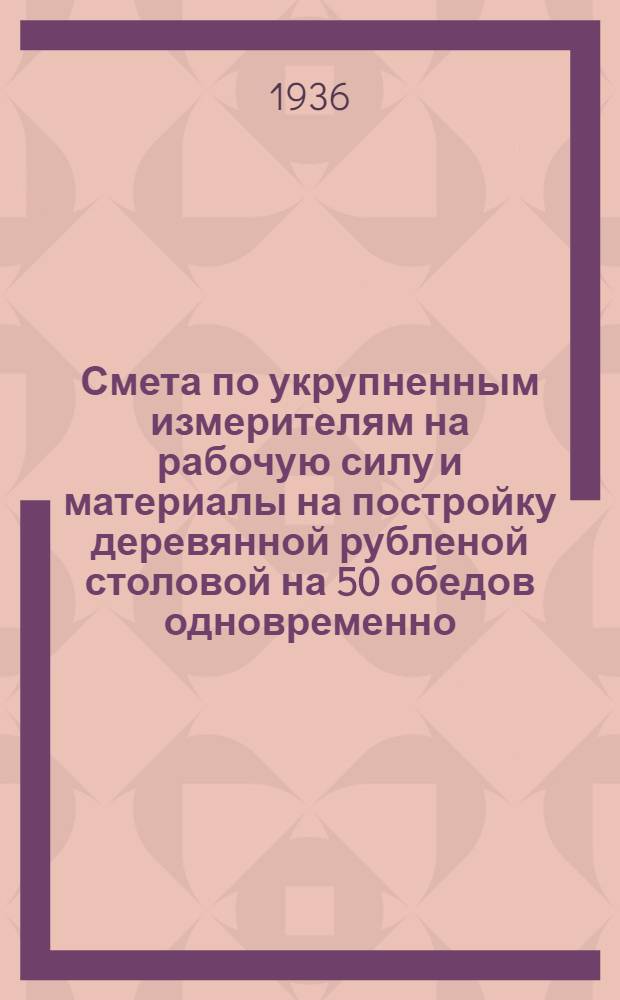 ... Смета по укрупненным измерителям на рабочую силу и материалы на постройку деревянной рубленой столовой на 50 обедов одновременно, согласно типового проекта № 015-а : Смета сост. по ЕУПН и Р. 1935 г..
