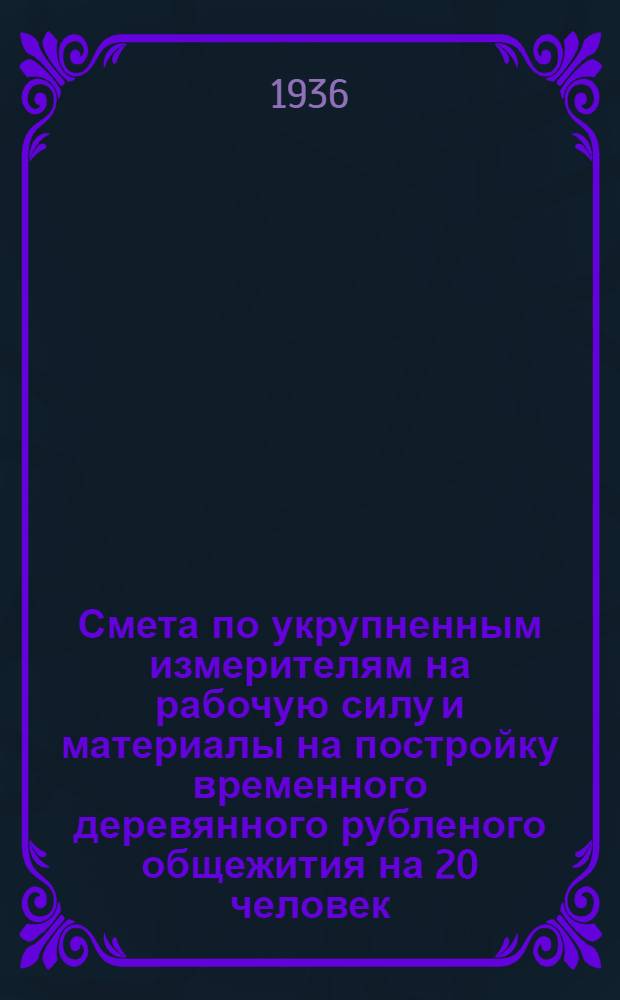 ... Смета по укрупненным измерителям на рабочую силу и материалы на постройку временного деревянного рубленого общежития на 20 человек (упрощенного типа), согласно типового проекта № 050 : Смета сост. по ЕУПН и Р. 1935 г..