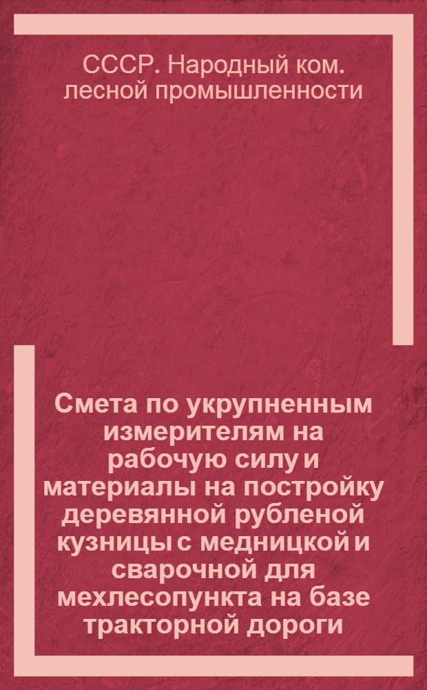 ... Смета по укрупненным измерителям на рабочую силу и материалы на постройку деревянной рубленой кузницы с медницкой и сварочной для мехлесопункта на базе тракторной дороги, согласно типового проекта № 063 : Смета сост. по ЕУПН и Р. 1935 г..