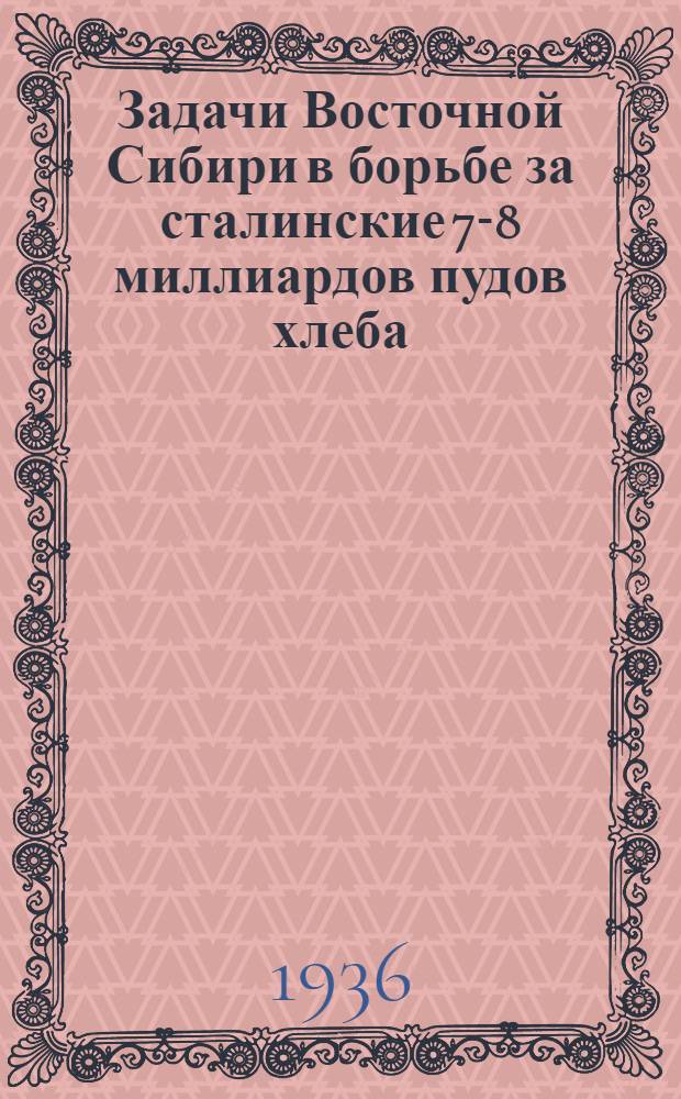 ... Задачи Восточной Сибири в борьбе за сталинские 7-8 миллиардов пудов хлеба : Доклад на Краев. съезде пред. колхозов и сельсоветов 2 февр. 1936 г