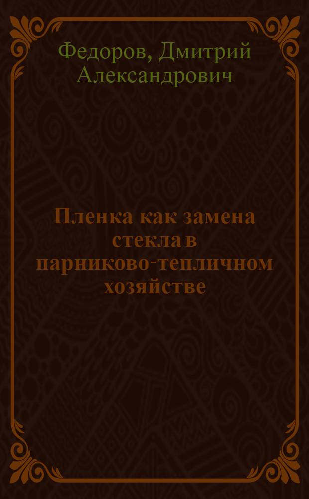 ... Пленка как замена стекла в парниково-тепличном хозяйстве : Пособие для опыт. работ по изуч. и применению негорючей пленки на опыт. станциях, в совхозах и колхозах