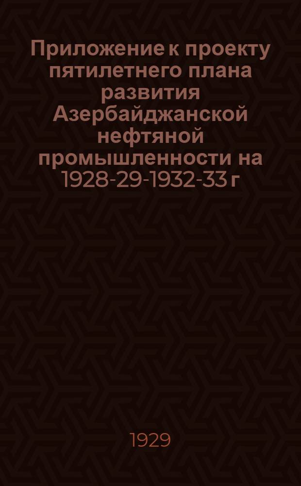 Приложение к проекту пятилетнего плана развития Азербайджанской нефтяной промышленности на 1928-29-1932-33 г. : На правах рукописи