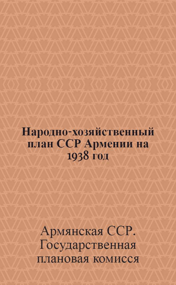 Народно-хозяйственный план ССР Армении на 1938 год : (Материалы к докладу председателя СНК и председателя Госплана на 2-й сессии ЦИК ССРА 7-го созыва)