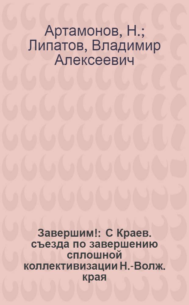 Завершим! : С Краев. съезда по завершению сплошной коллективизации Н.-Волж. края