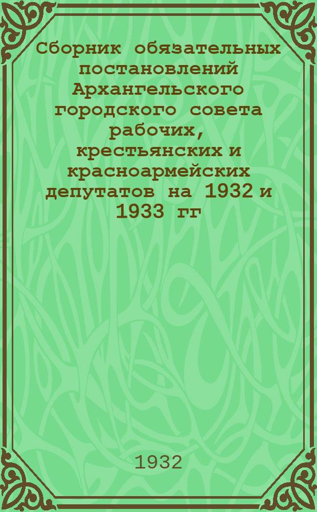 Сборник обязательных постановлений Архангельского городского совета рабочих, крестьянских и красноармейских депутатов на 1932 и 1933 гг. : (С прил. постановлений о квартирной плате и др.)