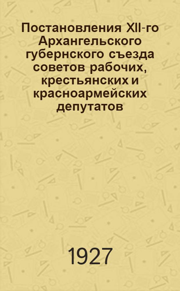 Постановления XII-го Архангельского губернского съезда советов рабочих, крестьянских и красноармейских депутатов. (20-25 марта 1927 года)