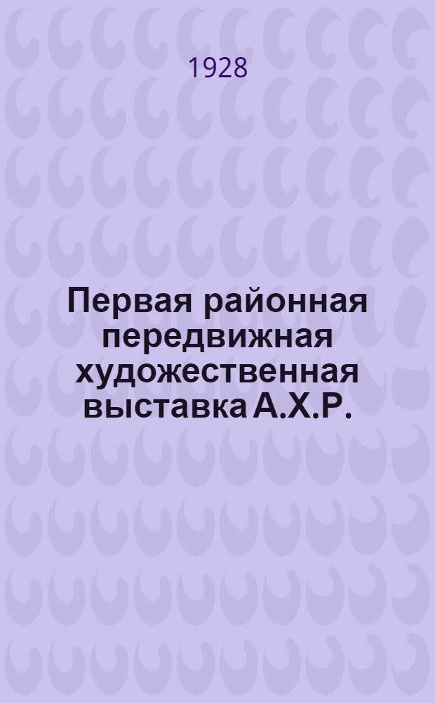 Первая районная передвижная художественная выставка А.Х.Р. : Каталог