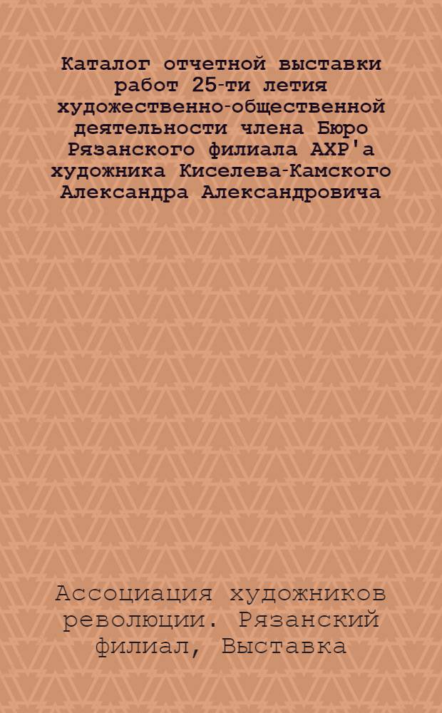 Каталог отчетной выставки работ 25-ти летия художественно-общественной деятельности члена Бюро Рязанского филиала АХР'а художника Киселева-Камского Александра Александровича, посвященная автором международному дню работницы : На выставке представлены произведения: картины, этюды, эскизы, рисунки, плакаты и т. д., наиболее характеризующие пройденный художником 25-ти летний творческий путь