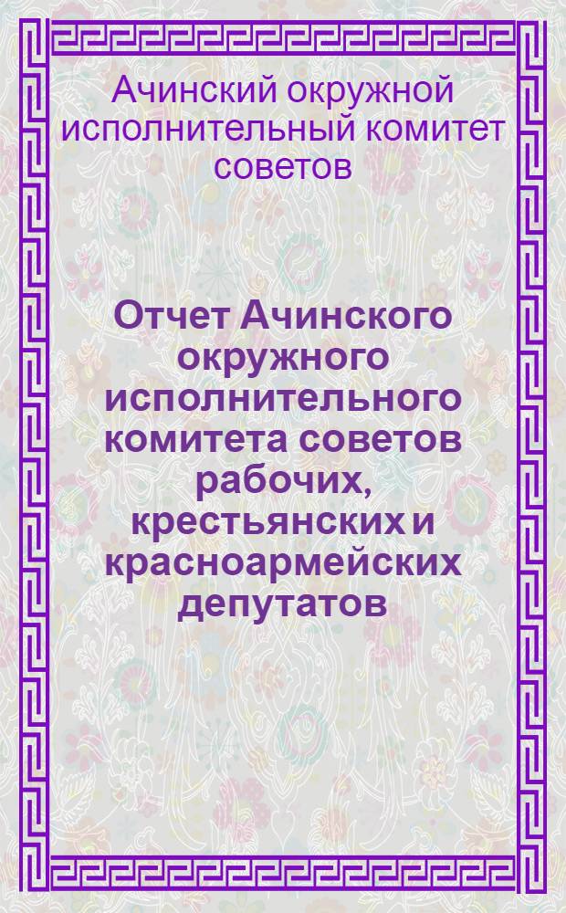 Отчет Ачинского окружного исполнительного комитета советов рабочих, крестьянских и красноармейских депутатов : Третьему окружному съезду советов за 1927/28 год