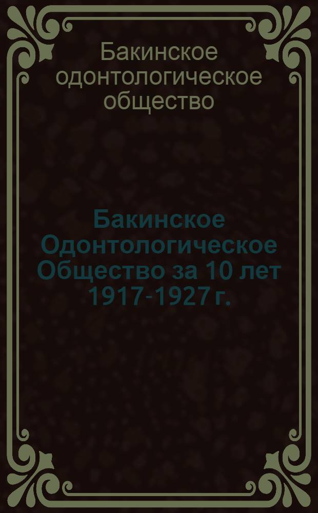 Бакинское Одонтологическое Общество за 10 лет 1917-1927 г. : (Отчет о деятельности Общества, прочитанный на юбилейном собрании)