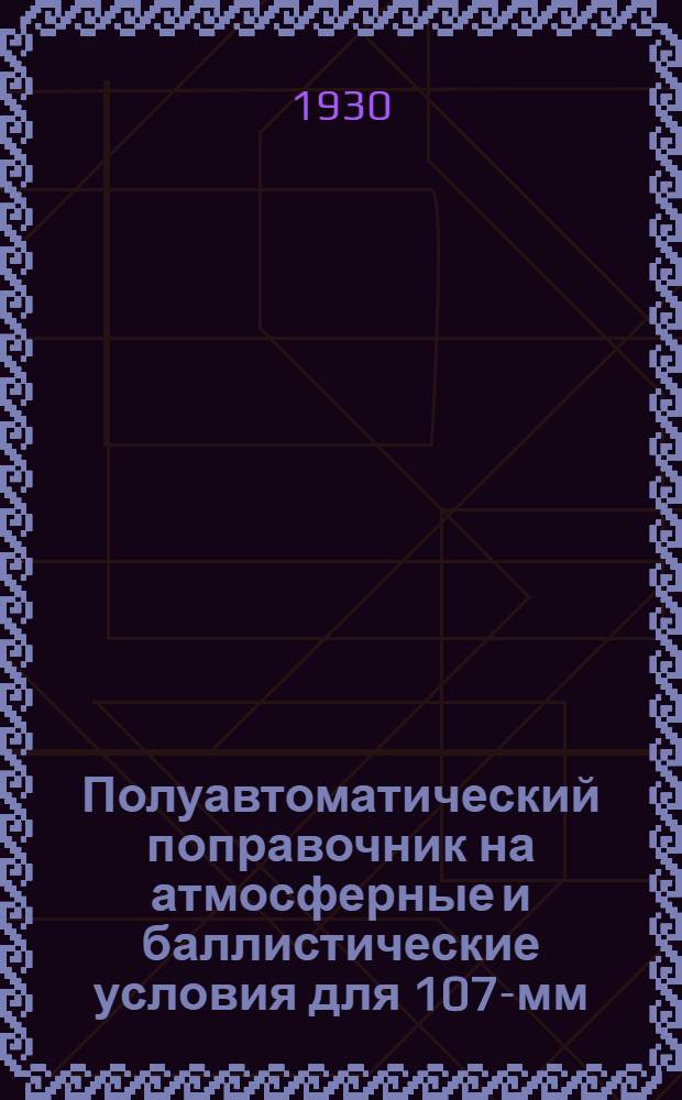 Полуавтоматический поправочник на атмосферные и баллистические условия для 107-мм. пушки обр. 1910 г. : Составлен по данным официальных таблиц стрельбы 1927 г
