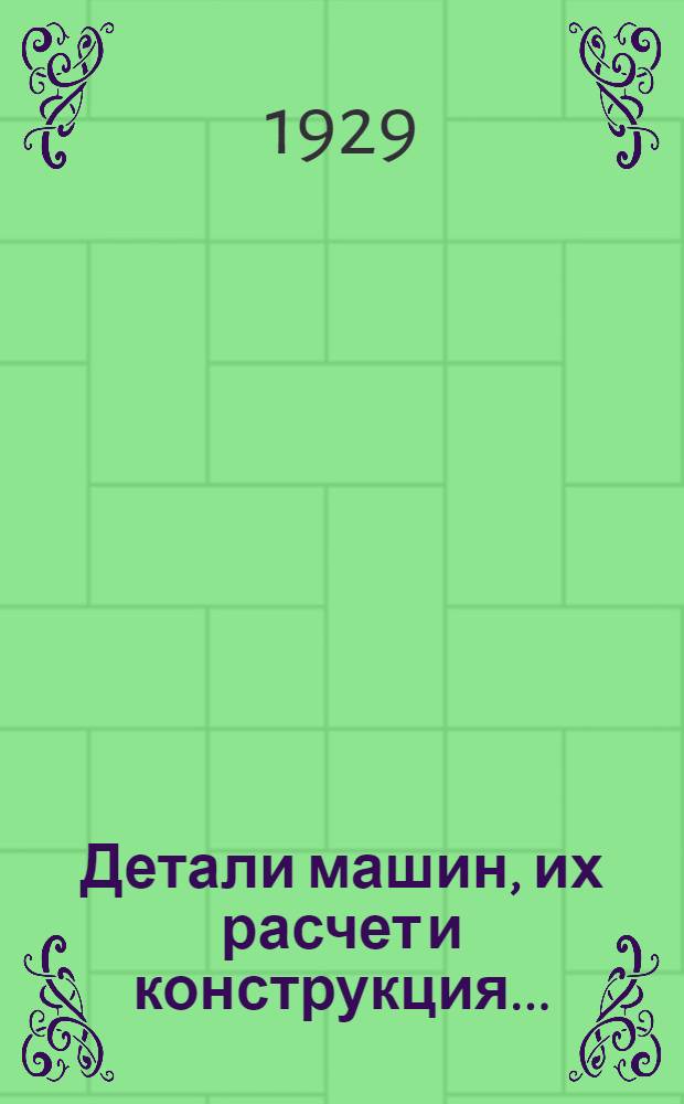 Детали машин, их расчет и конструкция .. : 512 рис. и черт. в тексте, 8 табл. фот. и 23 отд. табл. черт. Т. 1. Вып. 1