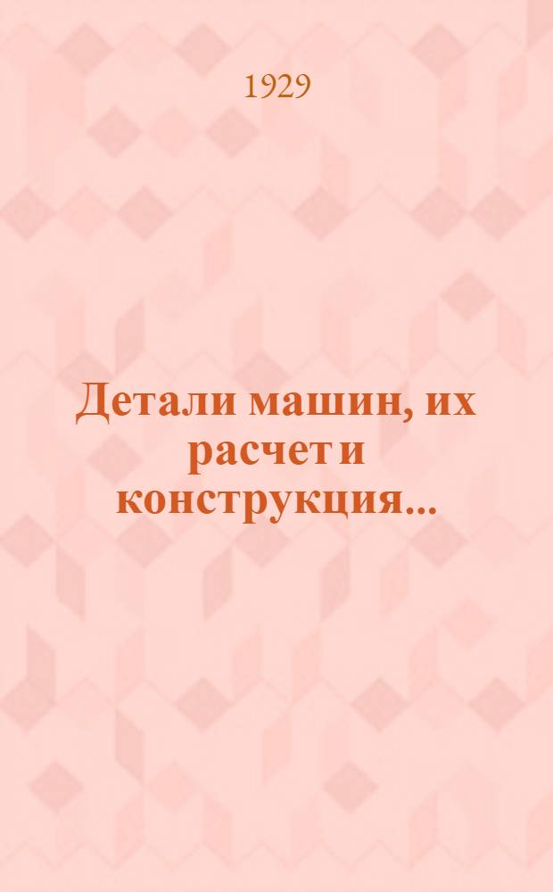 Детали машин, их расчет и конструкция .. : 512 рис. и черт. в тексте, 8 табл. фот. и 23 отд. табл. черт. Т. 1. Вып. 3