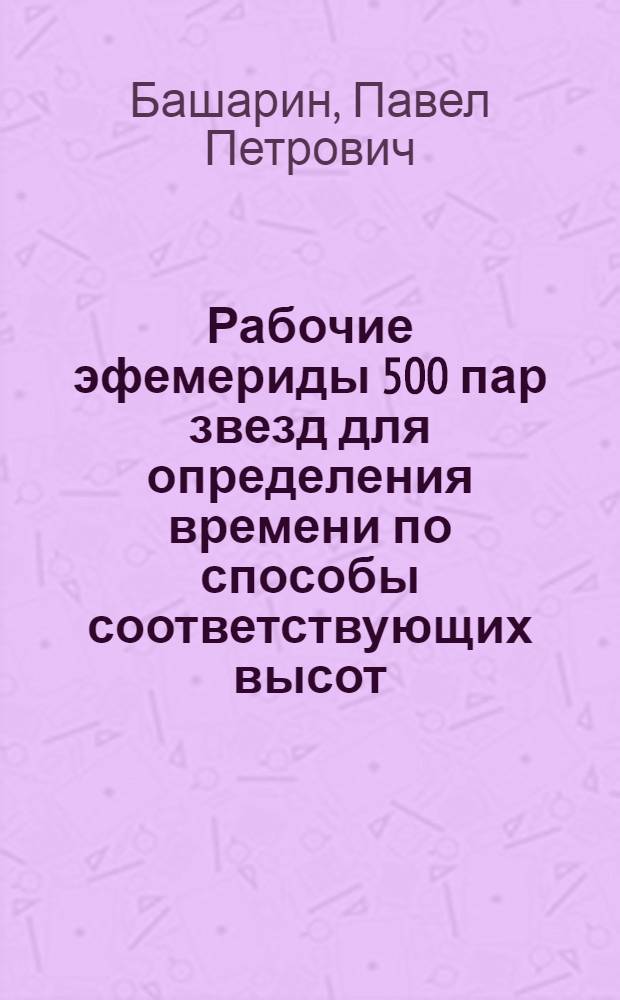 Рабочие эфемериды 500 пар звезд для определения времени по способы соответствующих высот (способ Цингера) : Таблицы вычисления для широт от +34° до +70° для эпохи 1950.0