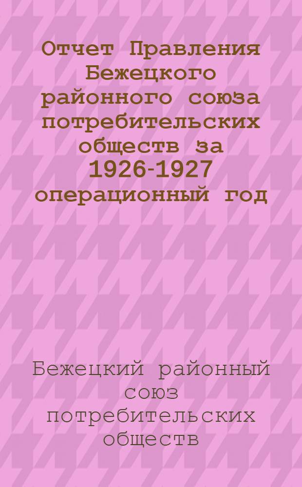 Отчет Правления Бежецкого районного союза потребительских обществ за 1926-1927 операционный год : (Доложен XVII собранию уполномоченных 28-30 марта 1928 г.)