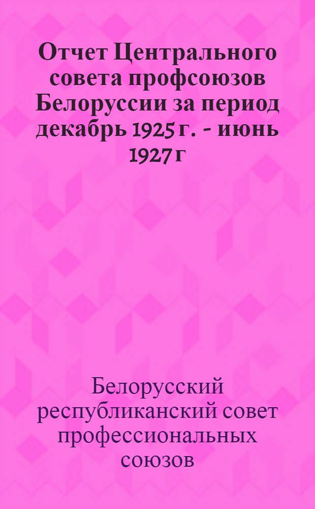 Отчет Центрального совета профсоюзов Белоруссии за период декабрь 1925 г. - июнь 1927 г. : К VI Всебелорусскому съезду профсоюзов