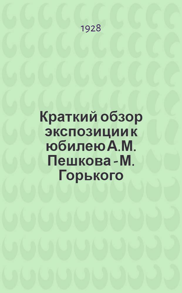 Краткий обзор экспозиции к юбилею А.М. Пешкова - М. Горького : 1868-1928