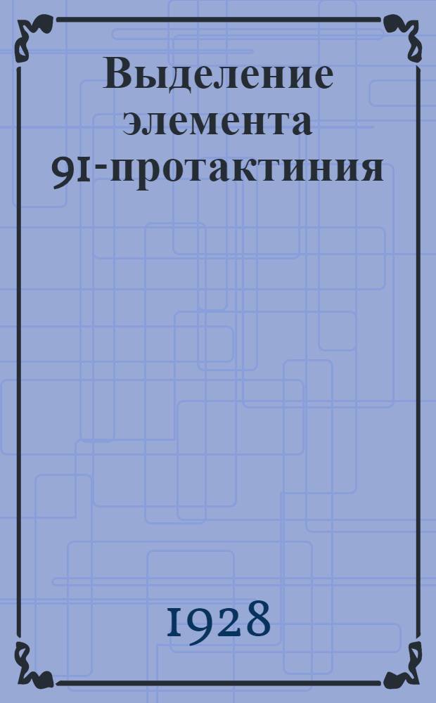 Выделение элемента 91-протактиния : (Представлено акад. В.Н. Ипатьевым в ОФМ 15 II 1928)