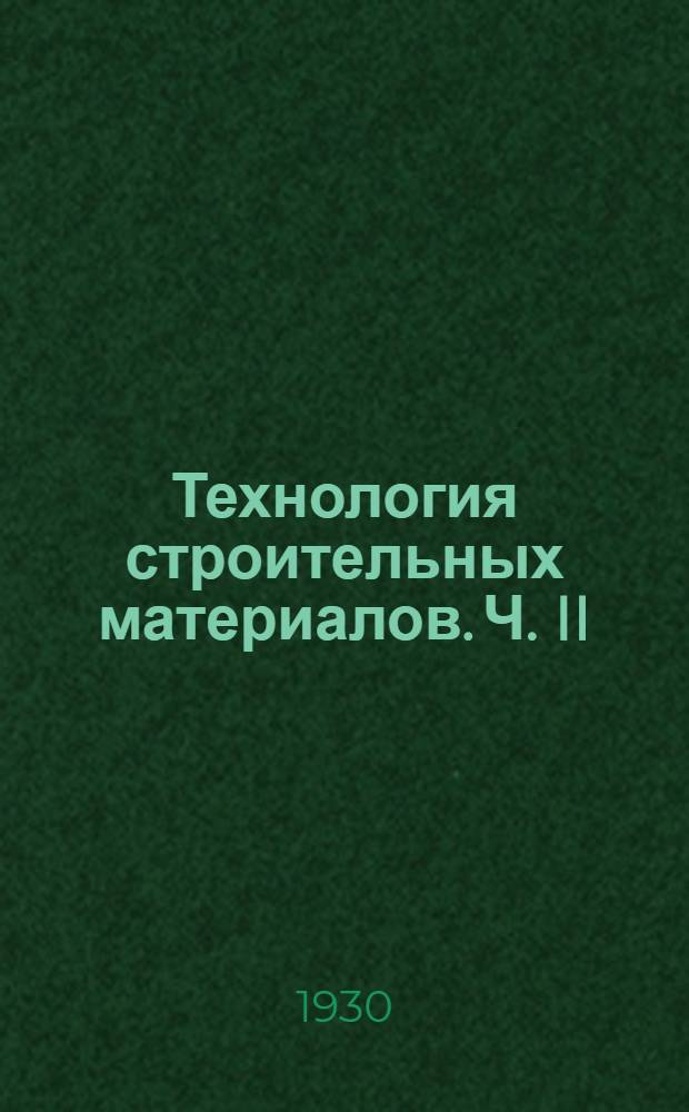 Технология строительных материалов. Ч. II : Получение, применение, свойства и испытания важнейших материалов строительства
