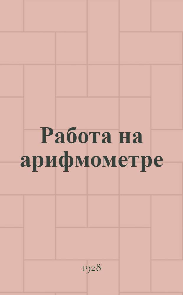 Работа на арифмометре : Практическое пособие для изучения и усовершенствования работы на арифмометре : С 22 рис. и схем
