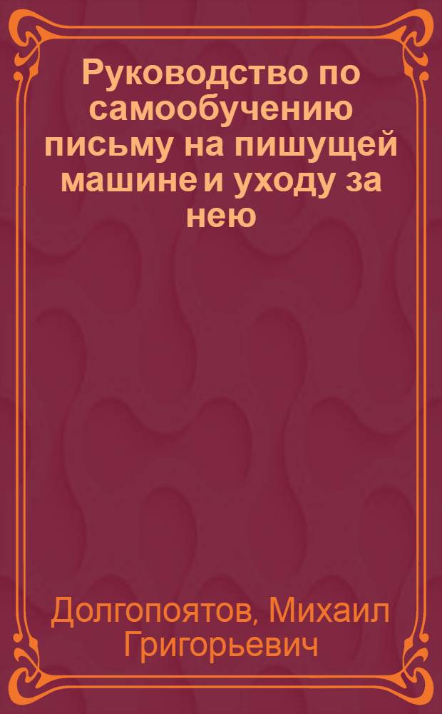 Руководство по самообучению письму на пишущей машине и уходу за нею : Составлено по десятипальцевому слепому американскому методу братьями Долгопятовыми ..