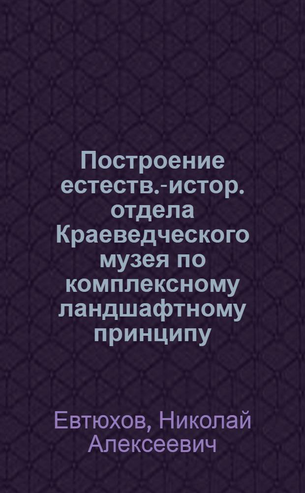 Построение естеств.-истор. отдела Краеведческого музея по комплексному ландшафтному принципу : (Опыт Истринск. (Воскресенск.) музеев)