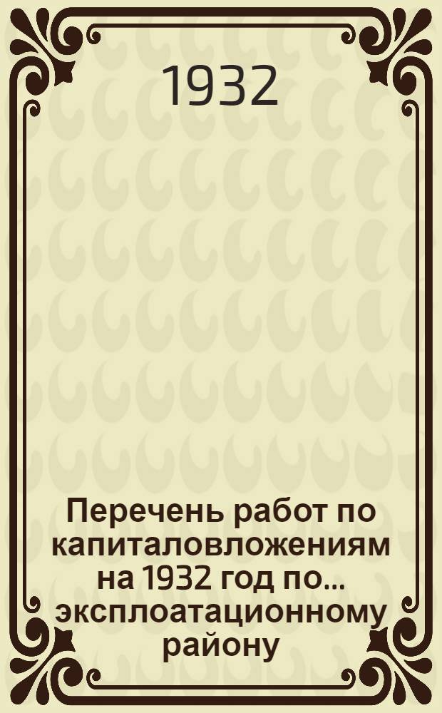Перечень работ по капиталовложениям на 1932 год по ... эксплоатационному району : I-. ... по 1 ... эксплоатационному району