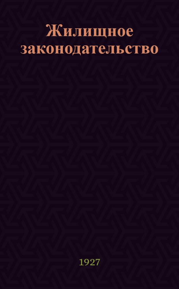 Жилищное законодательство : (Систематическое собрание действующих на 1 марта 1927 г. узаконений ведомственных циркуляров и разъяснений Пленума и определений Гр. касс. колл. Верхсуда РСФСР)