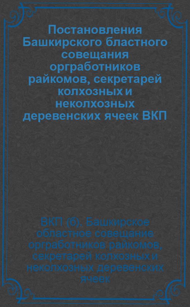 Постановления Башкирского бластного совещания оргработников райкомов, секретарей колхозных и неколхозных деревенских ячеек ВКП(б) (состоявшегося при Башобкоме ВКП(б) 11-15 декабря 1930 г.) ...