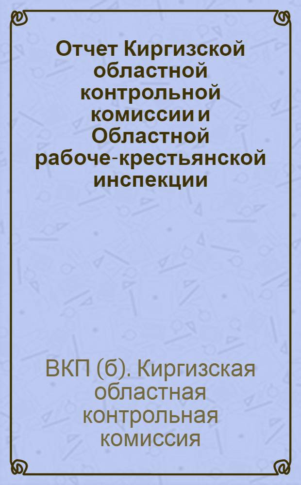 Отчет Киргизской областной контрольной комиссии и Областной рабоче-крестьянской инспекции : (За время с 28 ноября 1925 г. по 1-е декабря 1926 года) : III-й Киргизской областной конференции ВКП(б)