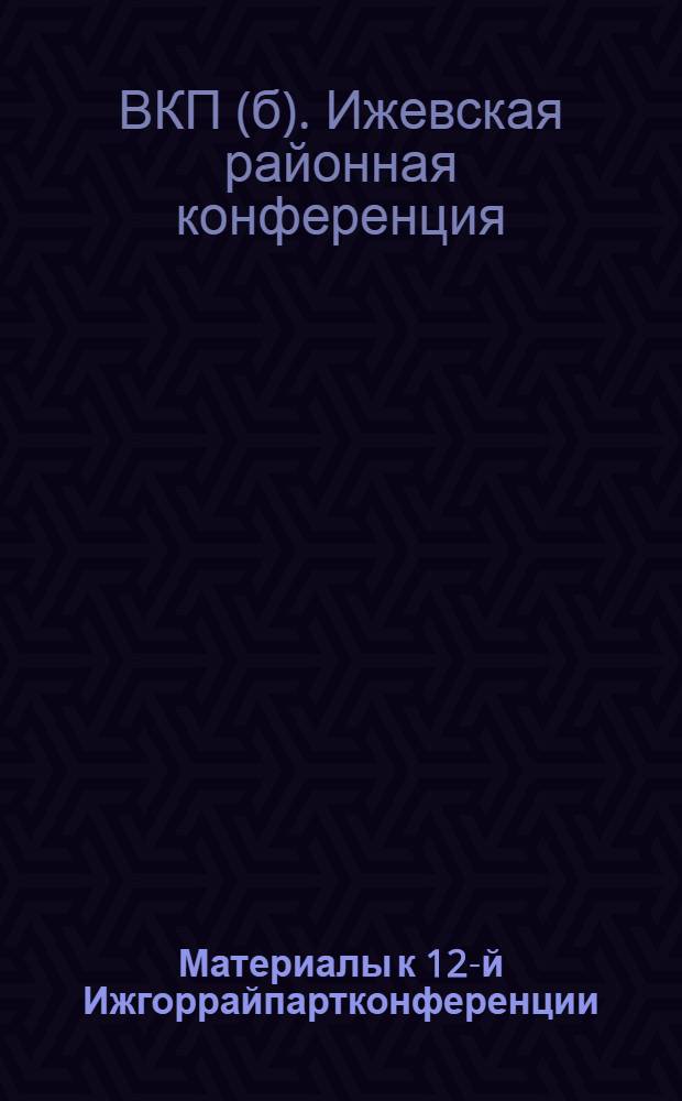 Материалы к 12-й Ижгоррайпартконференции : Отчет Ижгоррайкома ВКП(б) : Май 1930 г. - апр. 1931 г
