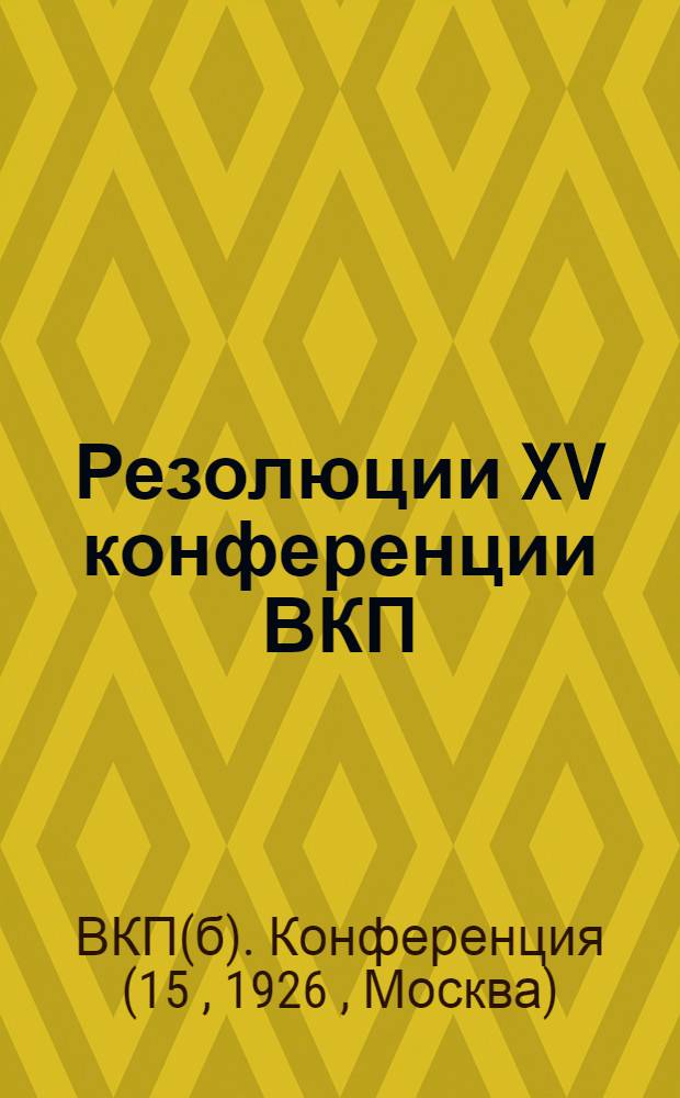 Резолюции XV конференции ВКП(б) : Утверждены пленумом ЦК ВКП(б) (26 окт. - 3 нояб. 1926 г.)