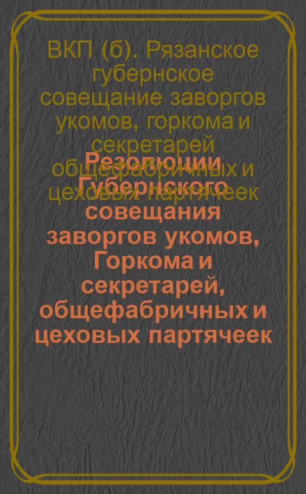 Резолюции Губернского совещания заворгов укомов, Горкома и секретарей, общефабричных и цеховых партячеек : 5-6 мая 1929 г