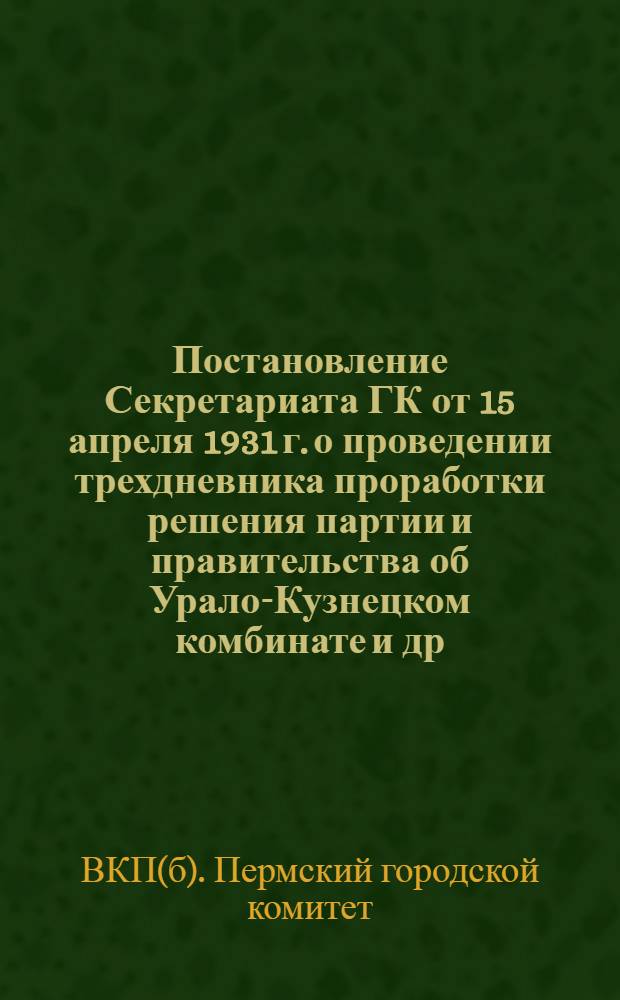 Постановление Секретариата ГК от 15 апреля 1931 г. о проведении трехдневника проработки решения партии и правительства об Урало-Кузнецком комбинате [и др. материалы]