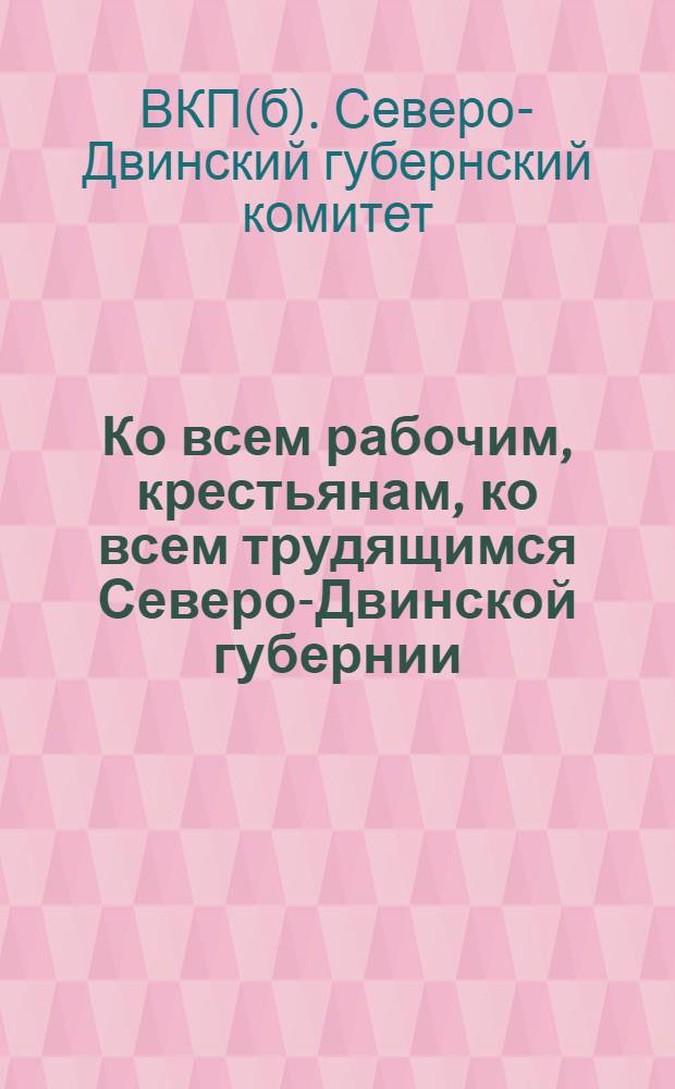 Ко всем рабочим, крестьянам, ко всем трудящимся Северо-Двинской губернии : О перевыборах советов