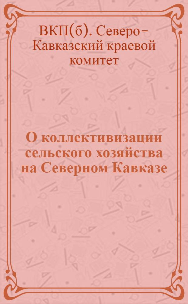 О коллективизации сельского хозяйства на Северном Кавказе : Ко всем хлеборобам, хлеборобкам, рабочим, работницам, ко всем парт., сов., кооп. и проф. орг. Сев. Кавказа