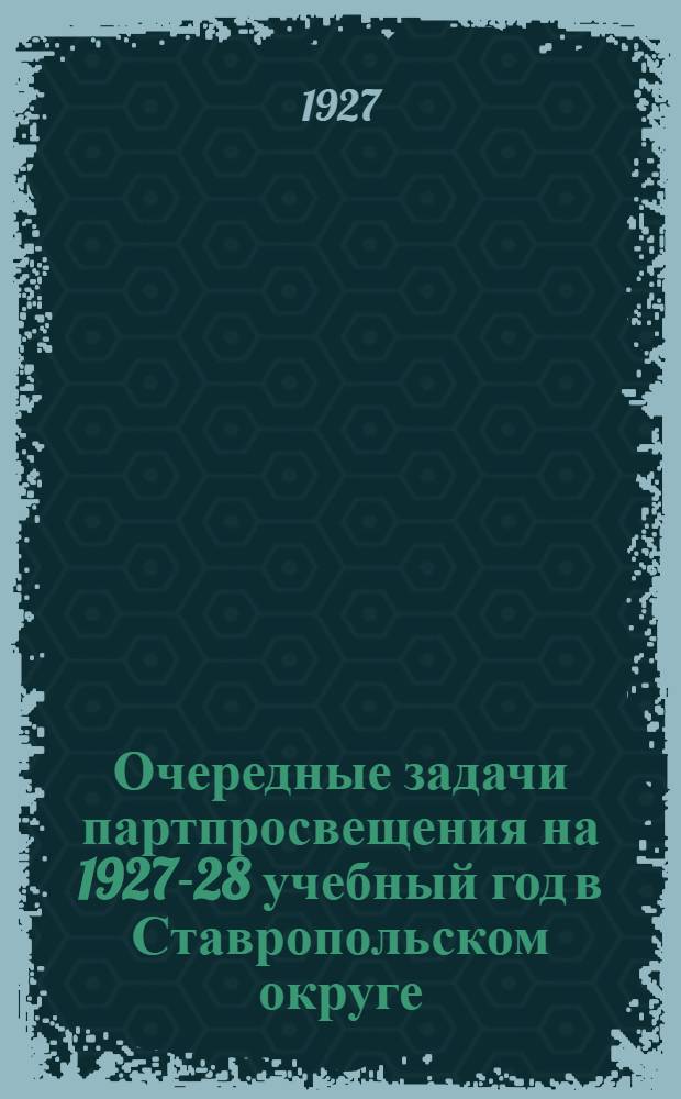 Очередные задачи партпросвещения на 1927-28 учебный год в Ставропольском округе : Решения Окружного совещания пропагандистов 27-IV - 1-V 1927 г
