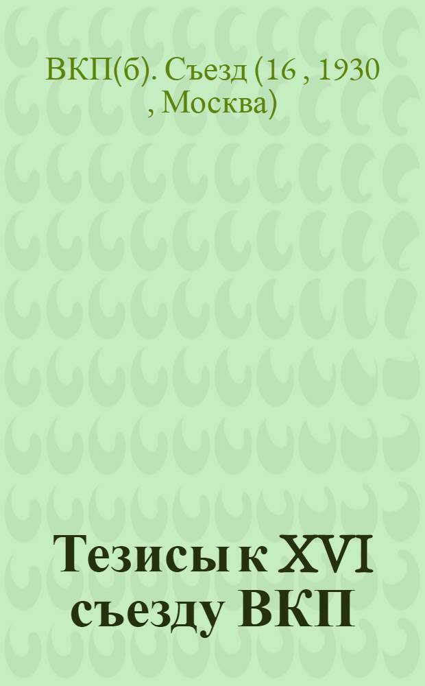 Тезисы к XVI съезду ВКП(б) : 1. Я. Яковлев. Колхозное движение и подъем сельского хозяйства. 2. В. Куйбышев. Выполнение пятилетнего плана промышленности. 3. Н. Шверник. Задачи профсоюзов в реконструктивный период