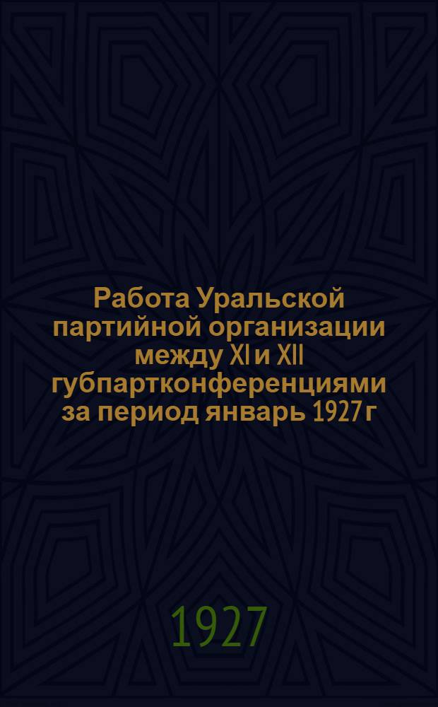 Работа Уральской партийной организации между XI и XII губпартконференциями за период январь 1927 г. - октябрь 1927 г.