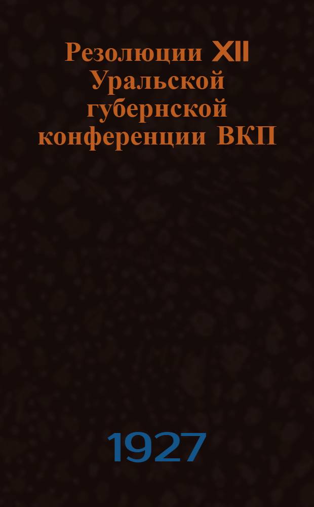 Резолюции XII Уральской губернской конференции ВКП(б) : (25 октября - 2 ноября 1927 года) и IV пленума Губернского комитета ВКП(б) XI созыва