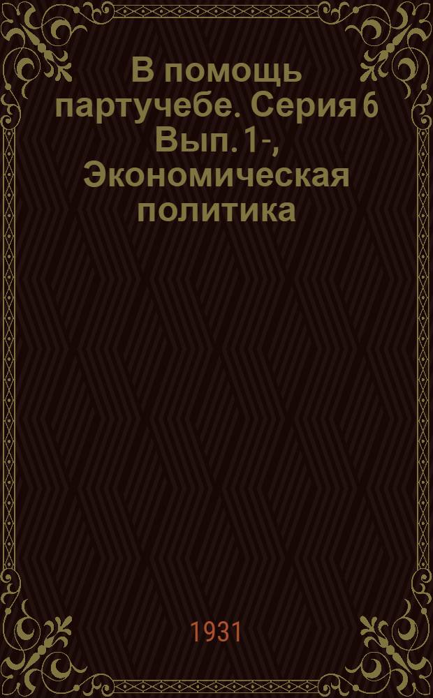 В помощь партучебе. Серия 6 Вып. 1-, Экономическая политика : Журнал ЦК и МК ВКП(б) 1930/31 уч. год