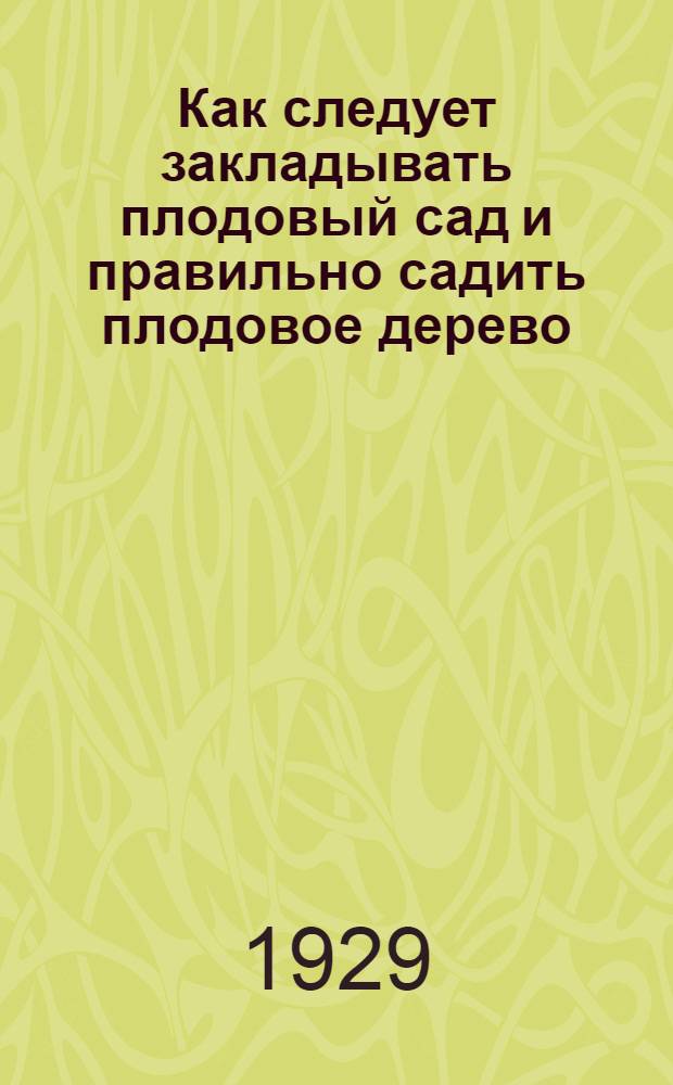 Как следует закладывать плодовый сад и правильно садить плодовое дерево : Кратк. практ. рук-во к разбивке сада и посадке дерева при устройстве коллект. и групповых плодовых насаждений