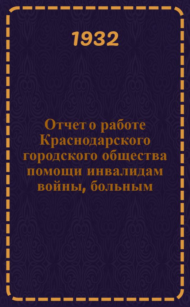 Отчет о работе Краснодарского городского общества помощи инвалидам войны, больным, раненым и отпускным красноармейцам, семьям лиц, призванных в РККА и флот и семьям лиц, погибших на войне за время с 1 января 1931 г. по 1 января 1932 г.