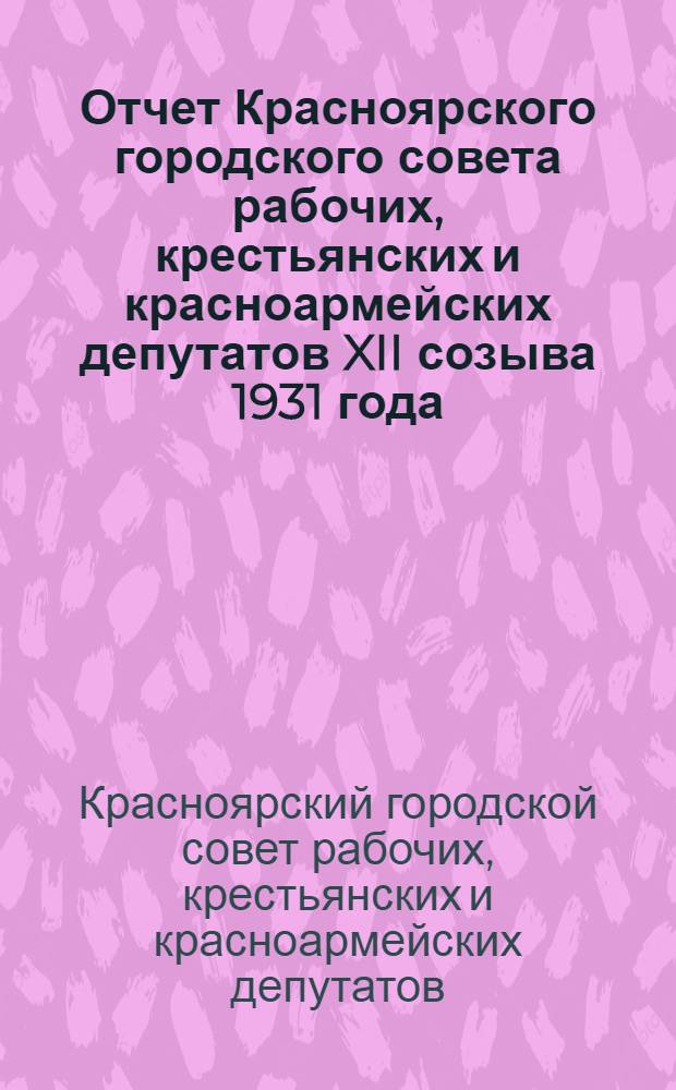 Отчет Красноярского городского совета рабочих, крестьянских и красноармейских депутатов XII созыва 1931 года : (Материал для докладчиков в отчетную кампанию)