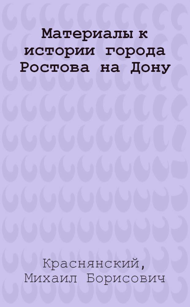 Материалы к истории города Ростова на Дону : Хронологический перечень событий из жизни города в период после наименования его крепостью Дмитрия Ростовского (1761-1797 гг.) II