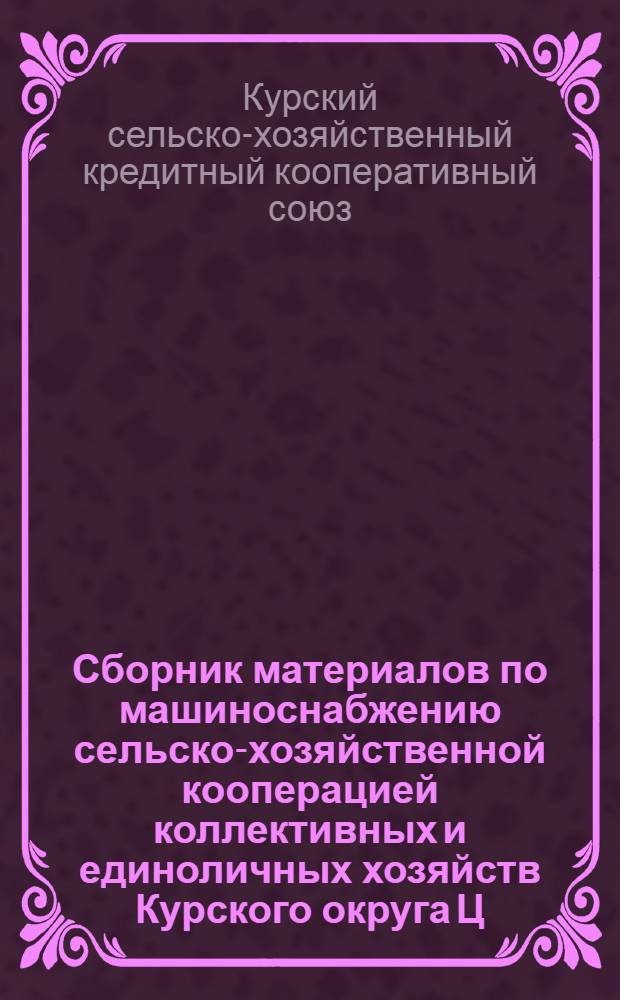Сборник материалов по машиноснабжению сельско-хозяйственной кооперацией коллективных и единоличных хозяйств Курского округа Ц.-Ч.О. в 1928-29 году